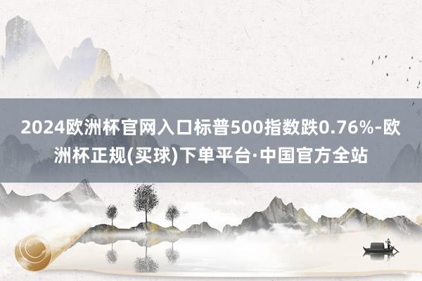 2024欧洲杯官网入口标普500指数跌0.76%-欧洲杯正规(买球)下单平台·中国官方全站