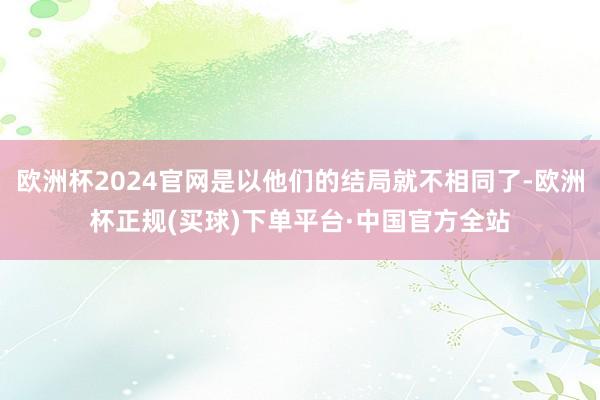 欧洲杯2024官网是以他们的结局就不相同了-欧洲杯正规(买球)下单平台·中国官方全站