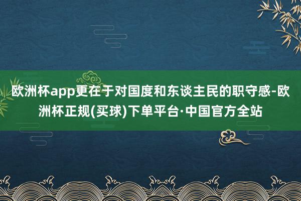 欧洲杯app更在于对国度和东谈主民的职守感-欧洲杯正规(买球)下单平台·中国官方全站