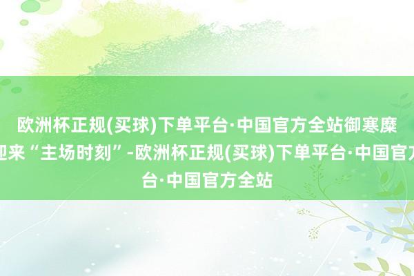 欧洲杯正规(买球)下单平台·中国官方全站御寒糜掷也迎来“主场时刻”-欧洲杯正规(买球)下单平台·中国官方全站