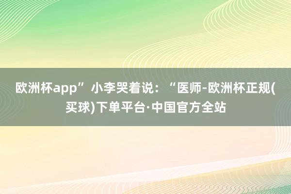 欧洲杯app” 小李哭着说：“医师-欧洲杯正规(买球)下单平台·中国官方全站