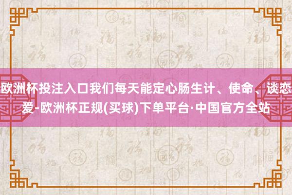 欧洲杯投注入口我们每天能定心肠生计、使命、谈恋爱-欧洲杯正规(买球)下单平台·中国官方全站