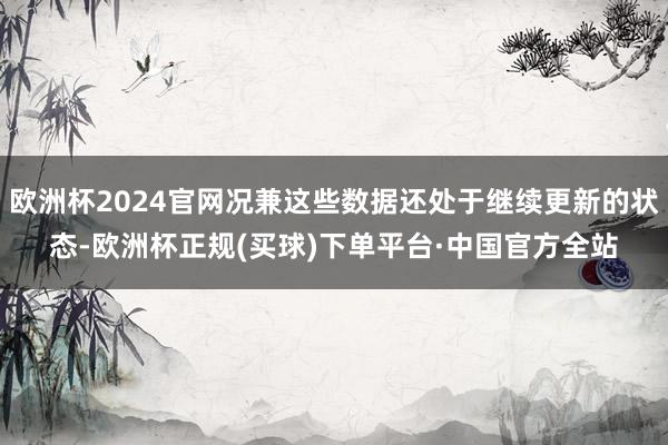 欧洲杯2024官网况兼这些数据还处于继续更新的状态-欧洲杯正规(买球)下单平台·中国官方全站