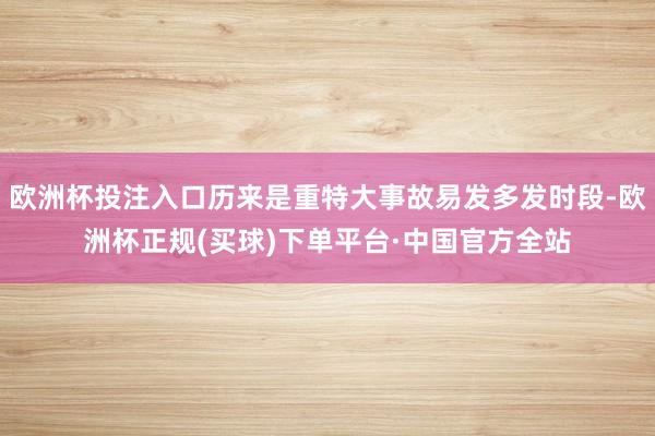 欧洲杯投注入口历来是重特大事故易发多发时段-欧洲杯正规(买球)下单平台·中国官方全站