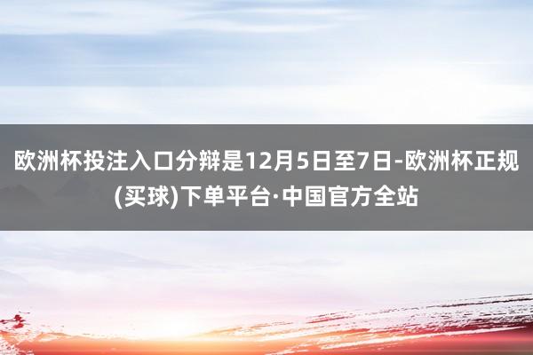 欧洲杯投注入口分辩是12月5日至7日-欧洲杯正规(买球)下单平台·中国官方全站