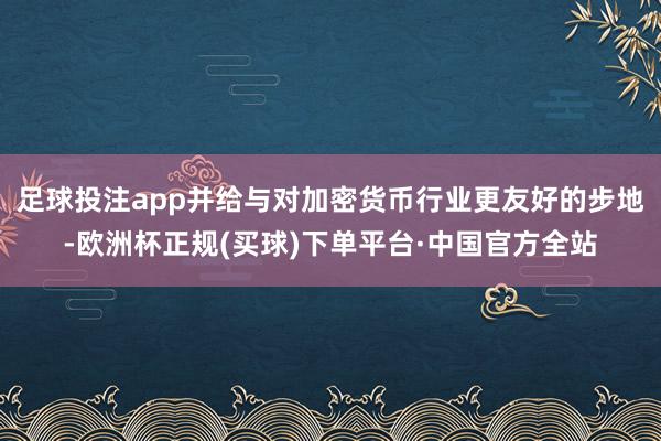 足球投注app并给与对加密货币行业更友好的步地-欧洲杯正规(买球)下单平台·中国官方全站