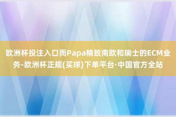 欧洲杯投注入口而Papa精致南欧和瑞士的ECM业务-欧洲杯正规(买球)下单平台·中国官方全站