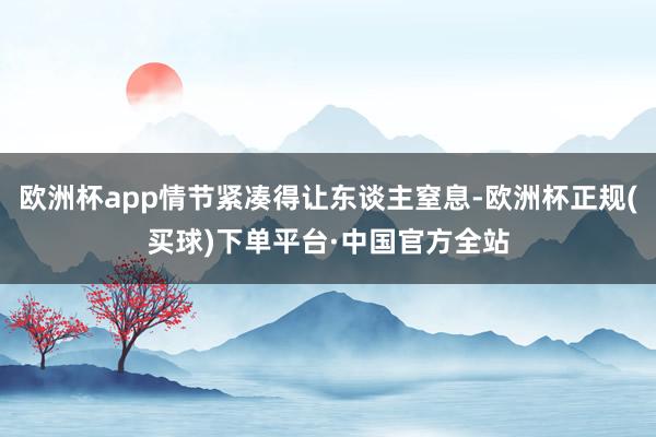 欧洲杯app情节紧凑得让东谈主窒息-欧洲杯正规(买球)下单平台·中国官方全站