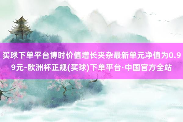 买球下单平台博时价值增长夹杂最新单元净值为0.99元-欧洲杯正规(买球)下单平台·中国官方全站