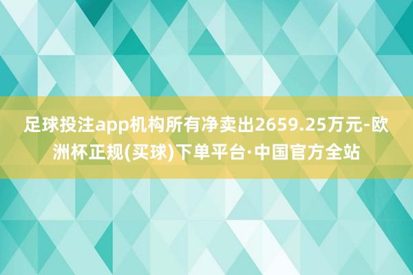 足球投注app机构所有净卖出2659.25万元-欧洲杯正规(买球)下单平台·中国官方全站