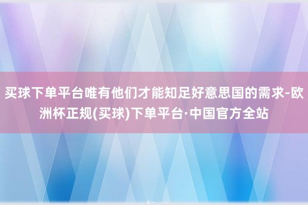 买球下单平台唯有他们才能知足好意思国的需求-欧洲杯正规(买球)下单平台·中国官方全站