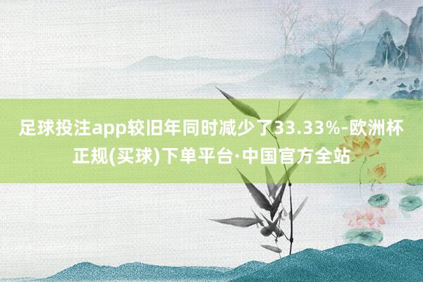 足球投注app较旧年同时减少了33.33%-欧洲杯正规(买球)下单平台·中国官方全站