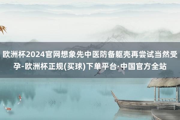 欧洲杯2024官网想象先中医防备躯壳再尝试当然受孕-欧洲杯正规(买球)下单平台·中国官方全站