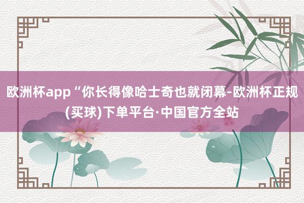 欧洲杯app“你长得像哈士奇也就闭幕-欧洲杯正规(买球)下单平台·中国官方全站