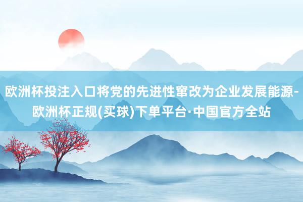 欧洲杯投注入口将党的先进性窜改为企业发展能源-欧洲杯正规(买球)下单平台·中国官方全站