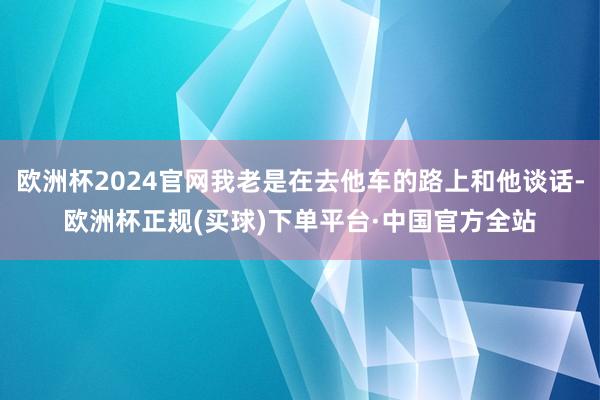 欧洲杯2024官网我老是在去他车的路上和他谈话-欧洲杯正规(买球)下单平台·中国官方全站