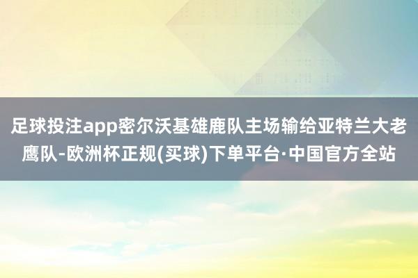 足球投注app密尔沃基雄鹿队主场输给亚特兰大老鹰队-欧洲杯正规(买球)下单平台·中国官方全站