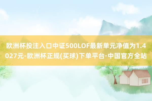 欧洲杯投注入口中证500LOF最新单元净值为1.4027元-欧洲杯正规(买球)下单平台·中国官方全站