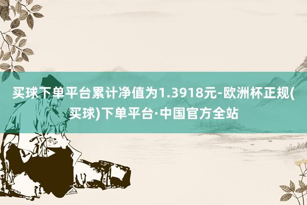 买球下单平台累计净值为1.3918元-欧洲杯正规(买球)下单平台·中国官方全站