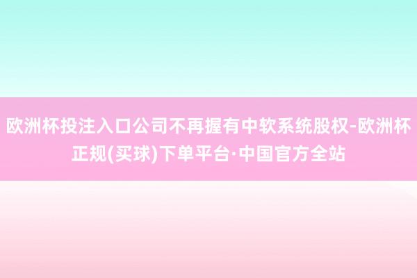 欧洲杯投注入口公司不再握有中软系统股权-欧洲杯正规(买球)下单平台·中国官方全站