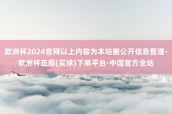 欧洲杯2024官网以上内容为本站据公开信息整理-欧洲杯正规(买球)下单平台·中国官方全站