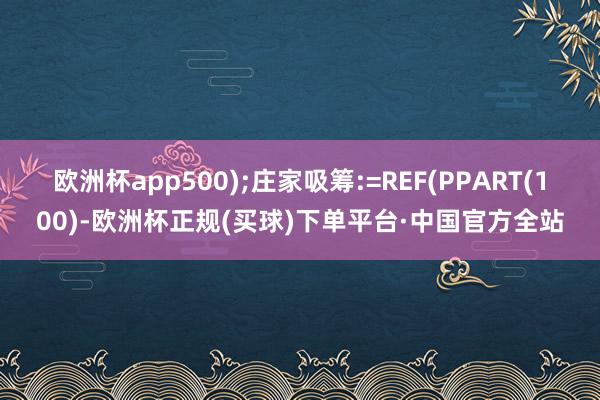 欧洲杯app500);庄家吸筹:=REF(PPART(100)-欧洲杯正规(买球)下单平台·中国官方全站