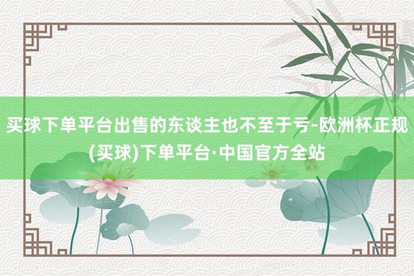 买球下单平台出售的东谈主也不至于亏-欧洲杯正规(买球)下单平台·中国官方全站