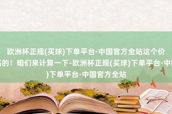 欧洲杯正规(买球)下单平台·中国官方全站这个价钱可真够高的！咱们来计算一下-欧洲杯正规(买球)下单平台·中国官方全站