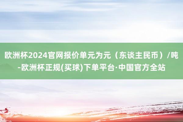 欧洲杯2024官网报价单元为元（东谈主民币）/吨-欧洲杯正规(买球)下单平台·中国官方全站