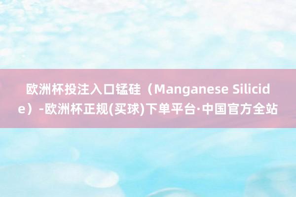 欧洲杯投注入口锰硅（Manganese Silicide）-欧洲杯正规(买球)下单平台·中国官方全站