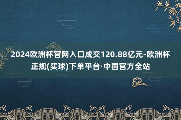 2024欧洲杯官网入口成交120.88亿元-欧洲杯正规(买球)下单平台·中国官方全站