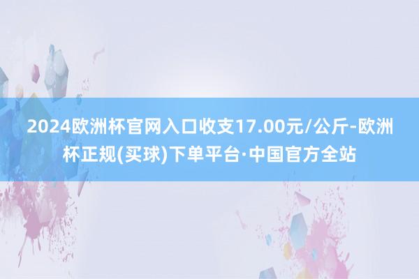 2024欧洲杯官网入口收支17.00元/公斤-欧洲杯正规(买球)下单平台·中国官方全站