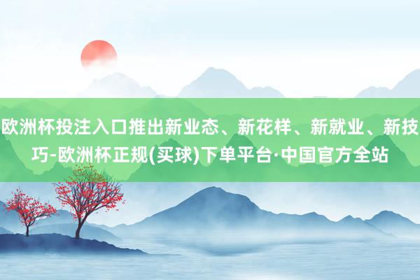 欧洲杯投注入口推出新业态、新花样、新就业、新技巧-欧洲杯正规(买球)下单平台·中国官方全站