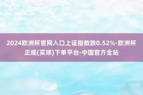 2024欧洲杯官网入口上证指数跌0.52%-欧洲杯正规(买球)下单平台·中国官方全站