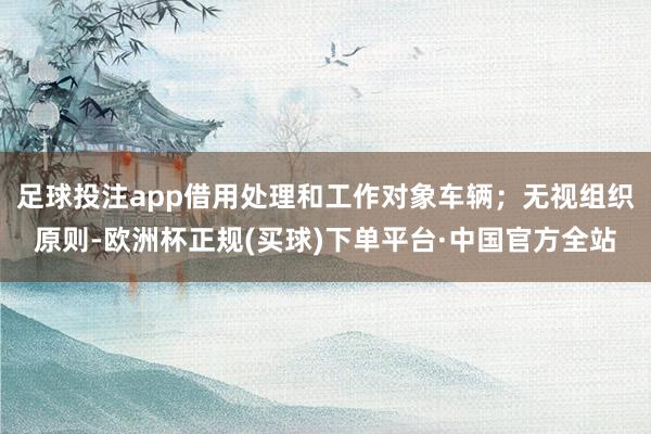 足球投注app借用处理和工作对象车辆；无视组织原则-欧洲杯正规(买球)下单平台·中国官方全站