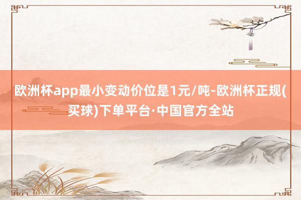 欧洲杯app最小变动价位是1元/吨-欧洲杯正规(买球)下单平台·中国官方全站