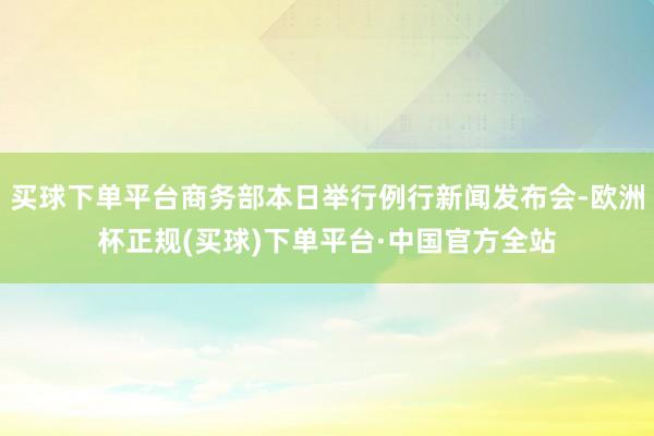 买球下单平台商务部本日举行例行新闻发布会-欧洲杯正规(买球)下单平台·中国官方全站