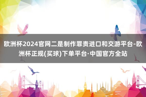 欧洲杯2024官网二是制作罪责进口和交游平台-欧洲杯正规(买球)下单平台·中国官方全站