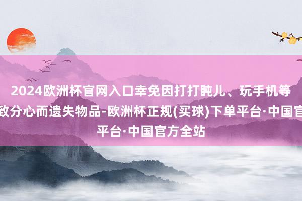 2024欧洲杯官网入口幸免因打打盹儿、玩手机等行径导致分心而遗失物品-欧洲杯正规(买球)下单平台·中国官方全站