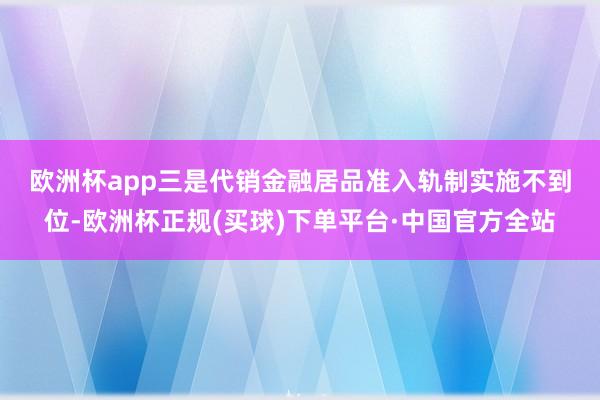 欧洲杯app　　三是代销金融居品准入轨制实施不到位-欧洲杯正规(买球)下单平台·中国官方全站