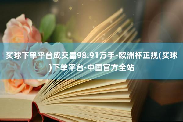 买球下单平台成交量98.91万手-欧洲杯正规(买球)下单平台·中国官方全站