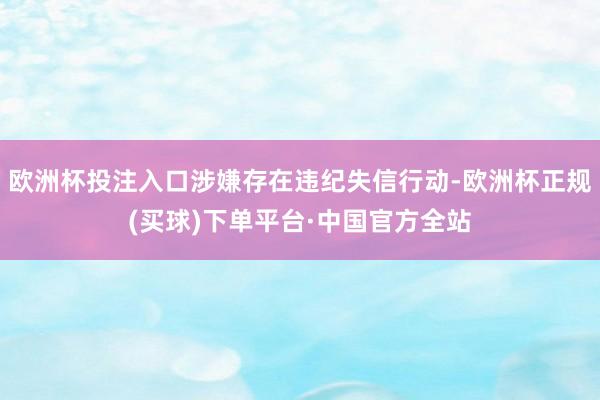 欧洲杯投注入口涉嫌存在违纪失信行动-欧洲杯正规(买球)下单平台·中国官方全站