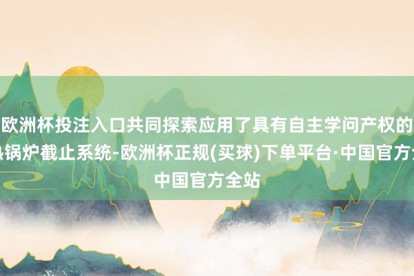 欧洲杯投注入口共同探索应用了具有自主学问产权的过热锅炉截止系统-欧洲杯正规(买球)下单平台·中国官方全站