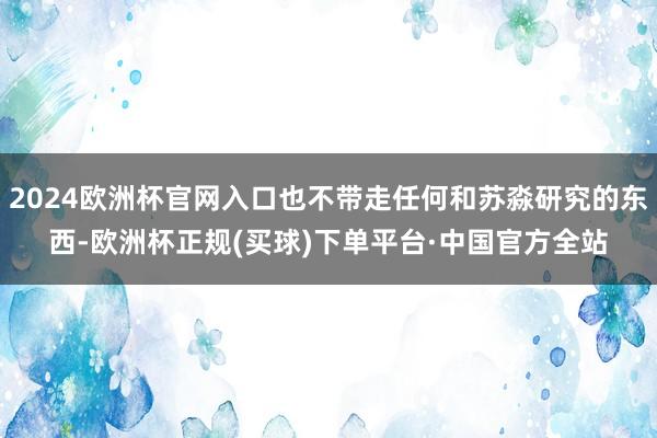 2024欧洲杯官网入口也不带走任何和苏淼研究的东西-欧洲杯正规(买球)下单平台·中国官方全站