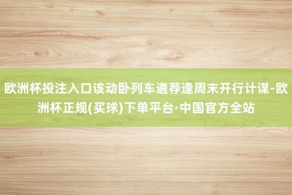 欧洲杯投注入口该动卧列车遴荐逢周末开行计谋-欧洲杯正规(买球)下单平台·中国官方全站