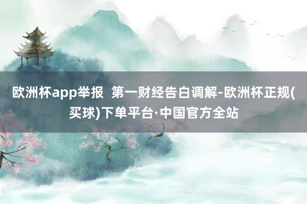 欧洲杯app举报  第一财经告白调解-欧洲杯正规(买球)下单平台·中国官方全站