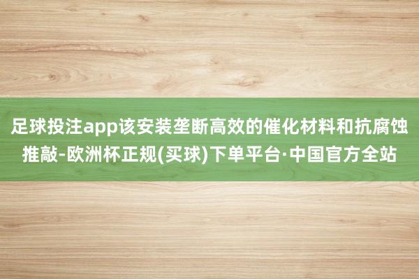 足球投注app该安装垄断高效的催化材料和抗腐蚀推敲-欧洲杯正规(买球)下单平台·中国官方全站