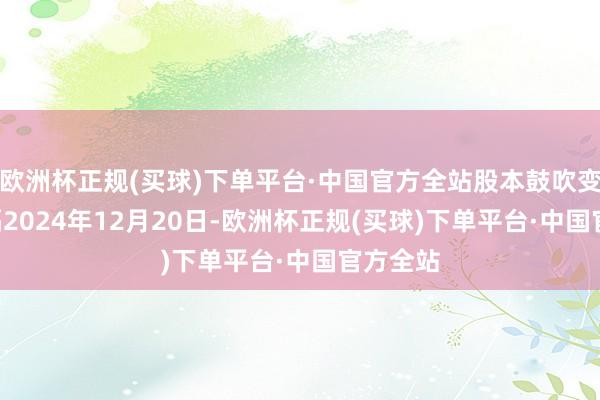 欧洲杯正规(买球)下单平台·中国官方全站股本鼓吹变化: 远隔2024年12月20日-欧洲杯正规(买球)下单平台·中国官方全站