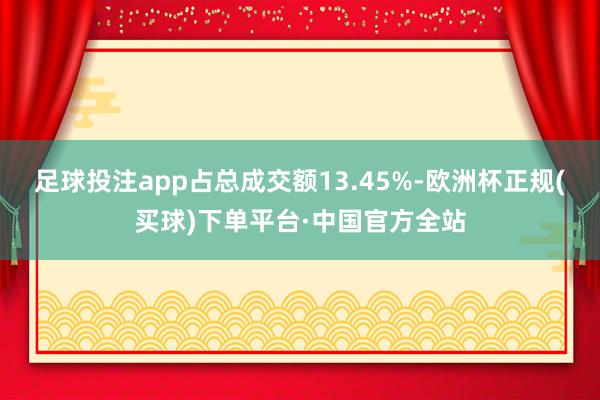 足球投注app占总成交额13.45%-欧洲杯正规(买球)下单平台·中国官方全站