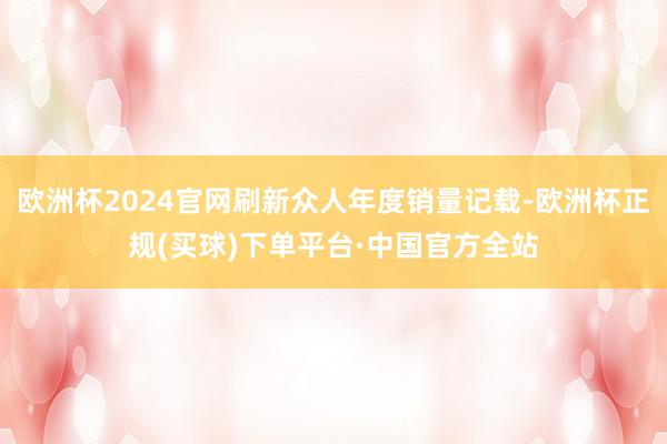 欧洲杯2024官网刷新众人年度销量记载-欧洲杯正规(买球)下单平台·中国官方全站